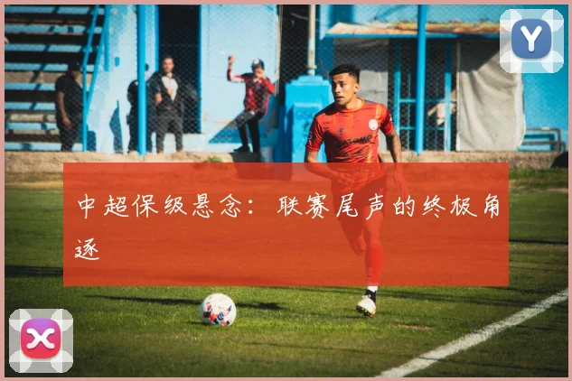 中超保级悬念：联赛尾声的终极角逐