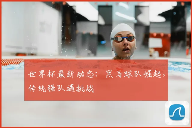 世界杯最新动态：黑马球队崛起，传统强队遇挑战